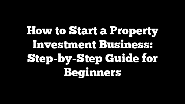 How to Start a Property Investment Business: Step-by-Step Guide for Beginners